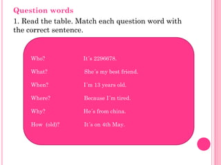 Question words
1. Read the table. Match each question word with
the correct sentence.


     Who?          It´s 2296678.

     What?          She´s my best friend.

     When?          I´m 13 years old.

     Where?         Because I´m tired.

     Why?           He´s from china.

     How (old)?     It´s on 4th May.
 