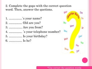 2. Complete the gaps with the correct question
word. Then, answer the quetions.

1. ………….´s your name?
2. …………. Old are you?
3. …………. Are you from?
4. …………. ´s your telephone number?
5. …………. Is your birthday?
6. …………. Is he?




                             *Use correct the question words
 