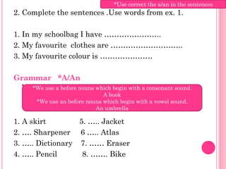 *Use correct the a/an in the sentences
2. Complete the sentences .Use words from ex. 1.

1. In my schoolbag I have …………………..
2. My favourite clothes are ………………………..
3. My favourite colour is …………………

Grammar *A/An
     *We use a before nouns which begin with a consonant sound.
                              A book
      *We use an before nouns which begin with a vowel sound.
                            An umbrella

1. A skirt        5. ….. Jacket
2. …. Sharpener 6 ….. Atlas
3. ….. Dictionary 7. …… Eraser
4. ….. Pencil      8. ……. Bike
 