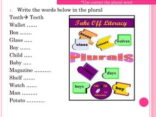 *Use correct the plural word

1. Write the words below in the plural
Tooth Teeth
Wallet ……
Box …….
Glass …..
Boy ……
Child …..
Baby …..
Magazine ……….
Shelf …….
Watch ……
Man ………
Potato ………..
 