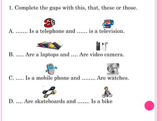 1. Complete the gaps with this, that, these or those.



A. ……. Is a telephone and …… is a television.



B. ….. Are a laptops and …. Are video camera.



C. ….. Is a mobile phone and …….. Are watches.



D. …. Are skateboards and ……. Is a bike
 