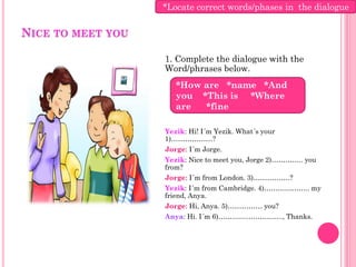 *Locate correct words/phases in the dialogue

NICE TO MEET YOU

                   1. Complete the dialogue with the
                   Word/phrases below.
                      *How are *name *And
                      you *This is *Where
                      are  *fine

                   Yezik: Hi! I´m Yezik. What´s your
                   1)………………?
                   Jorge: I´m Jorge.
                   Yezik: Nice to meet you, Jorge 2)………….. you
                   from?
                   Jorge: I´m from London. 3)…………….?
                   Yezik: I´m from Cambridge. 4)……………….. my
                   friend, Anya.
                   Jorge: Hi, Anya. 5)…………… you?
                   Anya: Hi. I´m 6)………………………., Thanks.
 