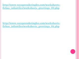 http://www.voyaprenderingles.com/worksheets-
fichas_infantiles/worksheets_greetings_03.php




http://www.voyaprenderingles.com/worksheets-
fichas_infantiles/worksheets_greetings_04.php
 