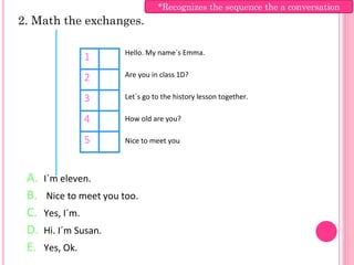 *Recognizes the sequence the a conversation
2. Math the exchanges.

                       Hello. My name´s Emma.
                  1
                  2    Are you in class 1D?


                  3    Let´s go to the history lesson together.

                  4    How old are you?

                  5    Nice to meet you



 A.   I´m eleven.
 B.   Nice to meet you too.
 C.   Yes, I´m.
 D.   Hi. I´m Susan.
 E.   Yes, Ok.
 