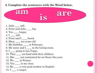 2. Complete the sentences with the Word below.




1. Julie ____ tall.
2. Peter and Julie ____ big.
3. You ____ happy.
4. I ____ tall.
5. Peter and I ____ bored.
6. Mary ____ ten years old.
7. My birthday ____ in February.
8. My sister and I ____ in the Living room.
9. I ____ going to Las Vegas.
10. They ____ not kind with their children.
11. She ____ not nominated for an Oscar this year.
12. We ____ in France.
13. You ____ in my class.
14. He ____ a very good student in English.
15. I ____ a singer.
 