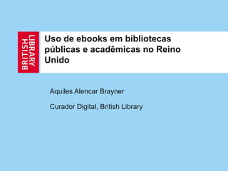 Uso de ebooks em bibliotecas
públicas e acadêmicas no Reino
Unido


 Aquiles Alencar Brayner

 Curador Digital, British Library
 