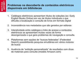 Problemas na descoberta de conteúdos eletrônicos
disponíveis em bibliotecas

1. Catálogos eletrônicos apresentam titulos de coleções (ex: Early
   English Books Online) em vez de titulos individuais o que
   dificulta a localização e consulta de livros em formato digital

2. Inconsistência nos metadados que são gerados por editoras

3. Interatividade entre catálogos e links de acesso a conteúdos
   eletrônicos se apresentam muitas vezes de forma
   desorganizada o que gera problemas de navegação e consulta.

4. Plataformas sem opções de “buscas federadas” (Federated
   Search) possibilitando pesquisa simultânea em vários motores
   de busca

5. Ausência de “exibição personalizada” de resultados com dicas
   de materiais para consulta (modelo Amazon.com)

                                                                     10
 