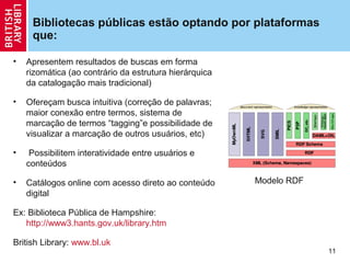 Bibliotecas públicas estão optando por plataformas
     que:

•   Apresentem resultados de buscas em forma
    rizomática (ao contrário da estrutura hierárquica
    da catalogação mais tradicional)

•   Ofereçam busca intuitiva (correção de palavras;
    maior conexão entre termos, sistema de
    marcação de termos “tagging”e possibilidade de
    visualizar a marcação de outros usuários, etc)

•    Possibilitem interatividade entre usuários e
    conteúdos

•   Catálogos online com acesso direto ao conteúdo      Modelo RDF
    digital

Ex: Biblioteca Pública de Hampshire:
   http://www3.hants.gov.uk/library.htm

British Library: www.bl.uk
                                                                     11
 