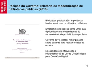 Posição do Governo: relatório de modernização de
bibliotecas públicas (2010)


                       Bibliotecas públicas têm importância
                       fundamental para os cidadãos britânicos

                       Empréstimo de ebooks como umas das
                       5 prioridades na modernização do
                       servico oferecido por bibiotecas publicas

                       Governo deve exercer maior pressão
                       sobre editores para reduzir o custo de
                       ebooks

                       Necessidade de intervenção e
                       implementação da Lei de Depósito legal
                       para Conteúdo Digital



                                                                12
 