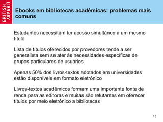 Ebooks em bibliotecas acadêmicas: problemas mais
comuns

Estudantes necessitam ter acesso simultâneo a um mesmo
título

Lista de títulos oferecidos por provedores tende a ser
generalista sem se ater às necessidades específicas de
grupos particulares de usuários

Apenas 50% dos livros-textos adotados em universidades
estão disponíveis em formato eletrônico

Livros-textos acadêmicos formam uma importante fonte de
renda para as editoras e muitas são relutantes em oferecer
títulos por meio eletrônico a bibliotecas

                                                             13
 