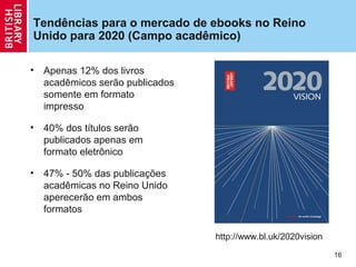 Tendências para o mercado de ebooks no Reino
Unido para 2020 (Campo acadêmico)

•   Apenas 12% dos livros
    acadêmicos serão publicados
    somente em formato
    impresso

•   40% dos títulos serão
    publicados apenas em
    formato eletrônico

•   47% - 50% das publicações
    acadêmicas no Reino Unido
    aperecerão em ambos
    formatos

                                  http://www.bl.uk/2020vision
                                                                16
 