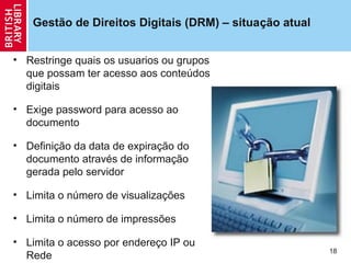 Gestão de Direitos Digitais (DRM) – situação atual


• Restringe quais os usuarios ou grupos
  que possam ter acesso aos conteúdos
  digitais

• Exige password para acesso ao
  documento

• Definição da data de expiração do
  documento através de informação
  gerada pelo servidor

• Limita o número de visualizações

• Limita o número de impressões

• Limita o acesso por endereço IP ou
                                                        18
  Rede
 