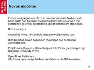 Novos modelos


Editoras e agregadores têm que oferecer modelos flexíveis e de
baixo custo que atendam às necessidades dos usuários e que
explorem o potencial de acesso e uso de ebooks em bibliotecas.

Novos serviços:

Aluguel de livros - 24symbols: http://www.24symbols.com/

DDA Demand-driven acquisition (Aquisição sob demanda):
www.eblib.com

Projetos acadêmicos - <Gutenberg-e> http://www.gutenberg-e.org/
Columbia University Press

Open Book Publishers:
http://www.openbookpublishers.com/section.php/4/1/our-vision

                                                                  20
 