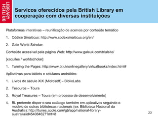 Servicos oferecidos pela British Library em
     cooperação com diversas instituições

Plataformas interativas – reunificação de acervos por conteúdo temático

1. Códice Sinaiticus: http://www.codexsinaiticus.org/en/

2. Gale World Scholar:

Conteúdo acessível pela página Web: http://www.galeuk.com/trialsite/

[xaquiles / worldscholar]

1. Turning the Pages: http://www.bl.uk/onlinegallery/virtualbooks/index.html#

Aplicativos para tablets e celulares andróides:

1. Livros do século XIX (Microsoft) - BiblioLabs

2. Tesouros – Toura

3. Royal Treasures – Toura (em processo de desenvolvimento)

4. BL pretende dispor o seu catálogo também em aplicativos seguindo o
   modelo de outras bibliotecas nacionais (ex: Biblioteca Nacional da
   Austrália): http://itunes.apple.com/gb/app/national-library-
                                                                                23
   australia/id454084627?mt=8
 
