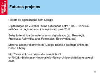 Futuros projetos


Projeto de digitalização com Google

Digitalização de 250.000 títulos publicados entre 1700 – 1870 (40
milhões de páginas) com início previsto para 2012

Seleção temática do material a ser digitalizado (ex: Revolução
Francesa; Reinvidicaçoes Feministas; Escravidão, etc)

Material acessível através de Google Books e catálogo online da
British Library

http://www.sbt.com.br/jornalismo/noticias/?
c=7043&t=Biblioteca+Nacional+do+Reino+Unido+digitaliza+sua+col
ecao


                                                                    25
 