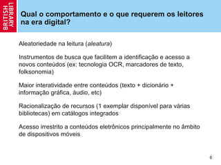 Qual o comportamento e o que requerem os leitores
na era digital?

Aleatoriedade na leitura (aleatura)

Instrumentos de busca que facilitem a identificação e acesso a
novos conteúdos (ex: tecnologia OCR, marcadores de texto,
folksonomia)

Maior interatividade entre conteúdos (texto + dicionário +
informação gráfica, áudio, etc)

Racionalização de recursos (1 exemplar disponível para várias
bibliotecas) em catálogos integrados

Acesso irrestrito a conteúdos eletrônicos principalmente no âmbito
de dispositivos móveis


                                                                     6
 