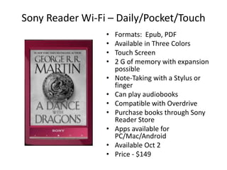 Sony Reader Wi-Fi – Daily/Pocket/Touch
                 •   Formats: Epub, PDF
                 •   Available in Three Colors
                 •   Touch Screen
                 •   2 G of memory with expansion
                     possible
                 •   Note-Taking with a Stylus or
                     finger
                 •   Can play audiobooks
                 •   Compatible with Overdrive
                 •   Purchase books through Sony
                     Reader Store
                 •   Apps available for
                     PC/Mac/Android
                 •   Available Oct 2
                 •   Price - $149
 