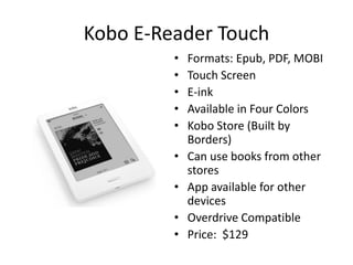 Kobo E-Reader Touch
         •   Formats: Epub, PDF, MOBI
         •   Touch Screen
         •   E-ink
         •   Available in Four Colors
         •   Kobo Store (Built by
             Borders)
         •   Can use books from other
             stores
         •   App available for other
             devices
         •   Overdrive Compatible
         •   Price: $129
 