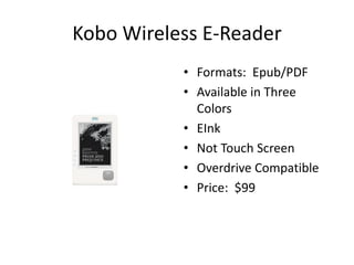 Kobo Wireless E-Reader
           • Formats: Epub/PDF
           • Available in Three
             Colors
           • EInk
           • Not Touch Screen
           • Overdrive Compatible
           • Price: $99
 