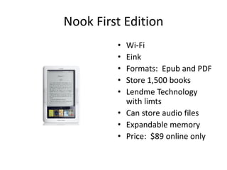 Nook First Edition
         • Wi-Fi
         • Eink
         • Formats: Epub and PDF
         • Store 1,500 books
         • Lendme Technology
           with limts
         • Can store audio files
         • Expandable memory
         • Price: $89 online only
 