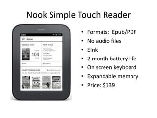Nook Simple Touch Reader
            •   Formats: Epub/PDF
            •   No audio files
            •   EInk
            •   2 month battery life
            •   On screen keyboard
            •   Expandable memory
            •   Price: $139
 