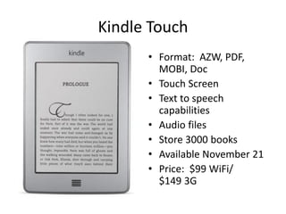Kindle Touch
      • Format: AZW, PDF,
        MOBI, Doc
      • Touch Screen
      • Text to speech
        capabilities
      • Audio files
      • Store 3000 books
      • Available November 21
      • Price: $99 WiFi/
        $149 3G
 