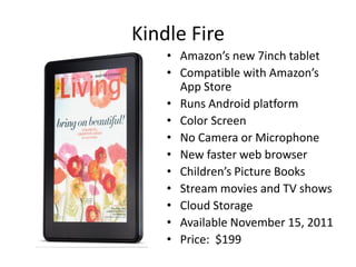 Kindle Fire
    • Amazon’s new 7inch tablet
    • Compatible with Amazon’s
      App Store
    • Runs Android platform
    • Color Screen
    • No Camera or Microphone
    • New faster web browser
    • Children’s Picture Books
    • Stream movies and TV shows
    • Cloud Storage
    • Available November 15, 2011
    • Price: $199
 