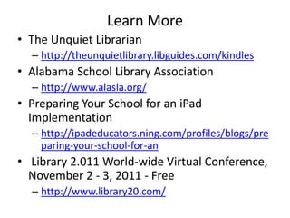 Learn More
• The Unquiet Librarian
  – http://theunquietlibrary.libguides.com/kindles
• Alabama School Library Association
  – http://www.alasla.org/
• Preparing Your School for an iPad
  Implementation
  – http://ipadeducators.ning.com/profiles/blogs/pre
    paring-your-school-for-an
• Library 2.011 World-wide Virtual Conference,
  November 2 - 3, 2011 - Free
  – http://www.library20.com/
 