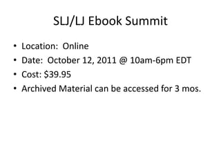 SLJ/LJ Ebook Summit
•   Location: Online
•   Date: October 12, 2011 @ 10am-6pm EDT
•   Cost: $39.95
•   Archived Material can be accessed for 3 mos.
 