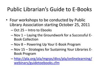 Public Librarian’s Guide to E-Books
• Four workshops to be conducted by Public
  Library Association starting October 25, 2011
  – Oct 25 – Intro to Ebooks
  – Nov 1 – Laying the Groundwork for a Successful E-
    Book Collection
  – Nov 8 – Powering Up Your E-Book Program
  – Nov 15 – Strategies for Sustaining Your Libraries E-
    Book Program
  – http://pla.org/ala/mgrps/divs/pla/onlinelearning/
    webinars/guidetoebooks.cfm
 