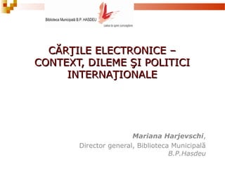 CĂRŢILE ELECTRONICE –CĂRŢILE ELECTRONICE –
CONTEXT, DILEME ŞI POLITICICONTEXT, DILEME ŞI POLITICI
INTERNAŢIONALEINTERNAŢIONALE
Mariana Harjevschi,
Director general, Biblioteca Municipală
B.P.Hasdeu
 