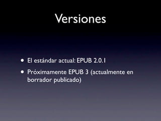 Versiones


• El estándar actual: EPUB 2.0.1
• Próximamente EPUB 3 (actualmente en
  borrador publicado)
 