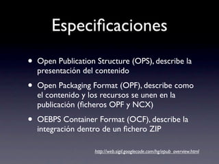 Especiﬁcaciones
•   Open Publication Structure (OPS), describe la
    presentación del contenido

•   Open Packaging Format (OPF), describe como
    el contenido y los recursos se unen en la
    publicación (ﬁcheros OPF y NCX)

•   OEBPS Container Format (OCF), describe la
    integración dentro de un ﬁchero ZIP

                    http://web.sigil.googlecode.com/hg/epub_overview.html
 