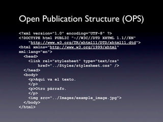 Open Publication Structure (OPS)
<?xml version="1.0" encoding="UTF-8" ?>
<!DOCTYPE html PUBLIC "-//W3C//DTD XHTML 1.1//EN"
    "http://www.w3.org/TR/xhtml11/DTD/xhtml11.dtd">
<html xmlns="http://www.w3.org/1999/xhtml"
xml:lang="en">
  <head>
    <link rel="stylesheet" type="text/css"
         href="../Styles/stylesheet.css" />
  </head>
  <body>
    <p>Aquí va el texto.
    </p>
    <p>Otro párrafo.
    </p>
    <img src="../Images/example_image.jpg">
  </body>
</html>
 