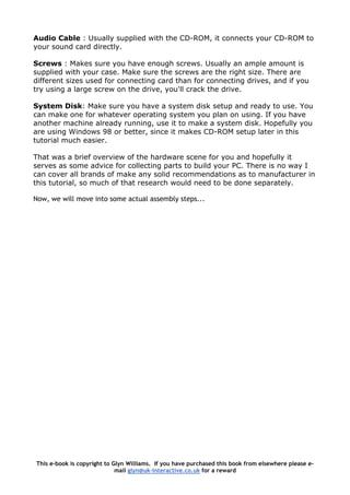 Audio Cable : Usually supplied with the CD-ROM, it connects your CD-ROM to
your sound card directly.
Screws : Makes sure you have enough screws. Usually an ample amount is
supplied with your case. Make sure the screws are the right size. There are
different sizes used for connecting card than for connecting drives, and if you
try using a large screw on the drive, you'll crack the drive.
System Disk: Make sure you have a system disk setup and ready to use. You
can make one for whatever operating system you plan on using. If you have
another machine already running, use it to make a system disk. Hopefully you
are using Windows 98 or better, since it makes CD-ROM setup later in this
tutorial much easier.
That was a brief overview of the hardware scene for you and hopefully it
serves as some advice for collecting parts to build your PC. There is no way I
can cover all brands of make any solid recommendations as to manufacturer in
this tutorial, so much of that research would need to be done separately.
Now, we will move into some actual assembly steps...
This e-book is copyright to Glyn Williams. If you have purchased this book from elsewhere please e-
mail glyn@uk-interactive.co.uk for a reward
 