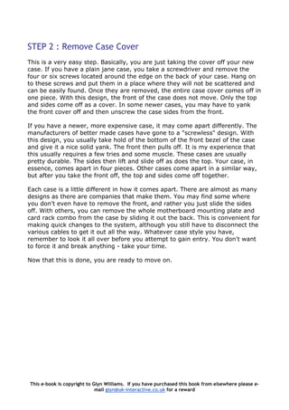 STEP 2 : Remove Case Cover
This is a very easy step. Basically, you are just taking the cover off your new
case. If you have a plain jane case, you take a screwdriver and remove the
four or six screws located around the edge on the back of your case. Hang on
to these screws and put them in a place where they will not be scattered and
can be easily found. Once they are removed, the entire case cover comes off in
one piece. With this design, the front of the case does not move. Only the top
and sides come off as a cover. In some newer cases, you may have to yank
the front cover off and then unscrew the case sides from the front.
If you have a newer, more expensive case, it may come apart differently. The
manufacturers of better made cases have gone to a "screwless" design. With
this design, you usually take hold of the bottom of the front bezel of the case
and give it a nice solid yank. The front then pulls off. It is my experience that
this usually requires a few tries and some muscle. These cases are usually
pretty durable. The sides then lift and slide off as does the top. Your case, in
essence, comes apart in four pieces. Other cases come apart in a similar way,
but after you take the front off, the top and sides come off together.
Each case is a little different in how it comes apart. There are almost as many
designs as there are companies that make them. You may find some where
you don't even have to remove the front, and rather you just slide the sides
off. With others, you can remove the whole motherboard mounting plate and
card rack combo from the case by sliding it out the back. This is convenient for
making quick changes to the system, although you still have to disconnect the
various cables to get it out all the way. Whatever case style you have,
remember to look it all over before you attempt to gain entry. You don't want
to force it and break anything - take your time.
Now that this is done, you are ready to move on.
This e-book is copyright to Glyn Williams. If you have purchased this book from elsewhere please e-
mail glyn@uk-interactive.co.uk for a reward
 