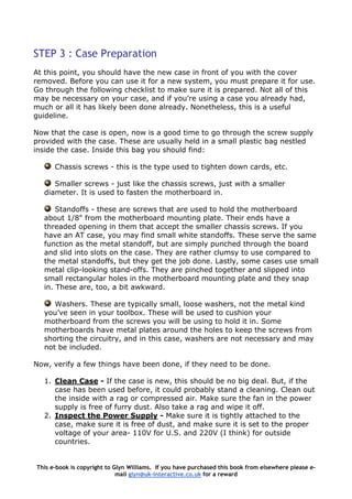STEP 3 : Case Preparation
At this point, you should have the new case in front of you with the cover
removed. Before you can use it for a new system, you must prepare it for use.
Go through the following checklist to make sure it is prepared. Not all of this
may be necessary on your case, and if you’re using a case you already had,
much or all it has likely been done already. Nonetheless, this is a useful
guideline.
Now that the case is open, now is a good time to go through the screw supply
provided with the case. These are usually held in a small plastic bag nestled
inside the case. Inside this bag you should find:
Chassis screws - this is the type used to tighten down cards, etc.
Smaller screws - just like the chassis screws, just with a smaller
diameter. It is used to fasten the motherboard in.
Standoffs - these are screws that are used to hold the motherboard
about 1/8" from the motherboard mounting plate. Their ends have a
threaded opening in them that accept the smaller chassis screws. If you
have an AT case, you may find small white standoffs. These serve the same
function as the metal standoff, but are simply punched through the board
and slid into slots on the case. They are rather clumsy to use compared to
the metal standoffs, but they get the job done. Lastly, some cases use small
metal clip-looking stand-offs. They are pinched together and slipped into
small rectangular holes in the motherboard mounting plate and they snap
in. These are, too, a bit awkward.
Washers. These are typically small, loose washers, not the metal kind
you’ve seen in your toolbox. These will be used to cushion your
motherboard from the screws you will be using to hold it in. Some
motherboards have metal plates around the holes to keep the screws from
shorting the circuitry, and in this case, washers are not necessary and may
not be included.
Now, verify a few things have been done, if they need to be done.
1. Clean Case - If the case is new, this should be no big deal. But, if the
case has been used before, it could probably stand a cleaning. Clean out
the inside with a rag or compressed air. Make sure the fan in the power
supply is free of furry dust. Also take a rag and wipe it off.
2. Inspect the Power Supply - Make sure it is tightly attached to the
case, make sure it is free of dust, and make sure it is set to the proper
voltage of your area- 110V for U.S. and 220V (I think) for outside
countries.
This e-book is copyright to Glyn Williams. If you have purchased this book from elsewhere please e-
mail glyn@uk-interactive.co.uk for a reward
 