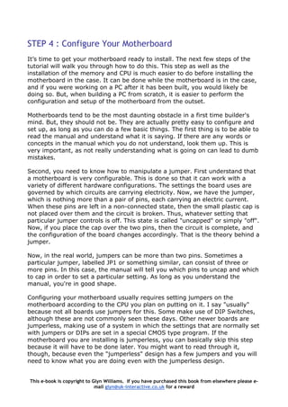 STEP 4 : Configure Your Motherboard
It’s time to get your motherboard ready to install. The next few steps of the
tutorial will walk you through how to do this. This step as well as the
installation of the memory and CPU is much easier to do before installing the
motherboard in the case. It can be done while the motherboard is in the case,
and if you were working on a PC after it has been built, you would likely be
doing so. But, when building a PC from scratch, it is easier to perform the
configuration and setup of the motherboard from the outset.
Motherboards tend to be the most daunting obstacle in a first time builder's
mind. But, they should not be. They are actually pretty easy to configure and
set up, as long as you can do a few basic things. The first thing is to be able to
read the manual and understand what it is saying. If there are any words or
concepts in the manual which you do not understand, look them up. This is
very important, as not really understanding what is going on can lead to dumb
mistakes.
Second, you need to know how to manipulate a jumper. First understand that
a motherboard is very configurable. This is done so that it can work with a
variety of different hardware configurations. The settings the board uses are
governed by which circuits are carrying electricity. Now, we have the jumper,
which is nothing more than a pair of pins, each carrying an electric current.
When these pins are left in a non-connected state, then the small plastic cap is
not placed over them and the circuit is broken. Thus, whatever setting that
particular jumper controls is off. This state is called "uncapped" or simply "off".
Now, if you place the cap over the two pins, then the circuit is complete, and
the configuration of the board changes accordingly. That is the theory behind a
jumper.
Now, in the real world, jumpers can be more than two pins. Sometimes a
particular jumper, labelled JP1 or something similar, can consist of three or
more pins. In this case, the manual will tell you which pins to uncap and which
to cap in order to set a particular setting. As long as you understand the
manual, you're in good shape.
Configuring your motherboard usually requires setting jumpers on the
motherboard according to the CPU you plan on putting on it. I say "usually"
because not all boards use jumpers for this. Some make use of DIP Switches,
although these are not commonly seen these days. Other newer boards are
jumperless, making use of a system in which the settings that are normally set
with jumpers or DIPs are set in a special CMOS type program. If the
motherboard you are installing is jumperless, you can basically skip this step
because it will have to be done later. You might want to read through it,
though, because even the "jumperless" design has a few jumpers and you will
need to know what you are doing even with the jumperless design.
This e-book is copyright to Glyn Williams. If you have purchased this book from elsewhere please e-
mail glyn@uk-interactive.co.uk for a reward
 