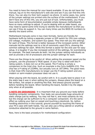 You need to have the manual for your board available. If you do not have the
manual, log on to the manufacturer's web site and see if you can find this info
there. You can also try their tech support via phone. In some cases, too, some
of the jumper settings are printed onto the surface of the motherboard. If you
don't have any of this info, you are just out of luck. Unfortunately, you must
have some form of documentation available simply because motherboards
have so many settings to adjust. If you’re dealing with an older board, you
may need to spend some time trying to identify the manufacturer so that you
can see if they do support it. You can many times use the BIOS ID numbers to
identify the board online.
Motherboard manuals come in two main formats. Some are friendly for
hardware buffs by listing a separate jumper or DIP switch for CPU core voltage,
I/O voltage, multiplier, and system bus speed. They then tell you the settings
for each of these. This format is better because of the increased control. Other
manuals list the settings next to a list of commonly used CPU's, showing the
common settings for each. While this format is easier for the end user for easy
setup, it is tougher if you like increased control of the settings, for overclocking
for example. The best manuals do both: list the jumper setting individually as
well as provide a list of processors and the jumper settings for each.
There are few things to be careful of. When setting the processor speed via the
jumpers, use the processor’s TRUE speed. If your chip is rated with the P-
rating system, it does not run at this speed. The P-rating is simply a
comparison to the Intel chip. Such an example is the Cyrix 6x86MX-233. This
chip has a P-rating of 233MHz, but actually runs at 187.5MHz. The good news
is that most CPU manufacturers no longer use the P-rating system and any
modern or semi-modern processor does not use it.
When playing with the board, be careful with it. It is usually best to place it on
the static bag it was in when setting the jumpers. Always place the board on a
flat surface, not carpet or anything like that. And always ground yourself
before handling the board. When handling the board, handle it by the edges
only when at all possible.
A NOTE ON GROUNDING: It is important that you ground your body before
handling computer components. Your body can accumulate huge amounts of
static charge just by walking. You may not feel it, and most certainly do not,
but the charge can be sufficient to fry a computer component. It’s the same
effect as rubbing your feet on carpet and touching a doorknob. So, before
handling electronics in this tutorial, ground yourself by touching the frame of
your PC’s case with both hands. You can also use a filing cabinet or anything
conductive attached to the ground in some fashion.
Now, here is the basic procedure for motherboard configuration:
This e-book is copyright to Glyn Williams. If you have purchased this book from elsewhere please e-
mail glyn@uk-interactive.co.uk for a reward
 