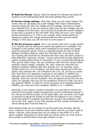 Read the Manual. Always. Read the listings for settings and locate all
jumpers on the motherboard itself and what settings they control.
Set the voltage settings. Most older chips use one single voltage. The
newer chips we use today use a split voltage. Most newer motherboards
provide jumpers for the core voltage and I/O voltage. Set them to match
your intended CPU. If you are using an older chip with one voltage, just set
both voltages to be the same. Your best bet to choose the correct voltage is
to see what is printed on the CPU itself. Most CPUs will have “core voltage”
printed somewhere on it. That is your voltage. Many newer boards are
designed to detect the voltage automatically and then use the correct
voltage. In this case, you will not have to worry about it.
Set the processor speed. This is not usually done with a single jumper.
It is, instead, done by setting the system bus speed and a multiplier. The
multiplier is the number which when multiplied by the system bus speed
gives the processor speed. There is a separate jumper for each of these
settings. Configure these to match the intended CPU. If you know what
you're doing and would like to overclock the chip a tad, set these jumpers a
little differently. Generally, though, I would recommend actually getting the
system working before trying to overclock it. If your manual lists settings by
CPU, just do what it says. You can sometimes infer from the manual which
switches control voltage, multiplier, etc. Also, watch for chips that use
different multiplier settings than they actually use. For example, many
233MHz chips use a 3.5x multiplier, but since some boards don't offer this
option, they interpret the 1.5x multiplier to be 3.5x. So, set the bus speed
first. Most CPU's are designed to operate on the 66MHz or 100MHz bus,
although many choose to operate higher than this or at various speeds in
between. After this, set the multiplier. This will depend on the CPU you are
using. For example, let's say you are installing a Pentium II-266. You set a
bus speed of 66MHz. In order to run the processor at its intended speed of
266MHz, you must set a 4.0x multiplier. 66MHz X 4.0 = 266MHz.
Generally, if your board is jumper-controlled, you will need to consult the
manual for the proper jumper arrangement, use the motherboard layout in
the manual to find the jumper on the board itself, and use either your finger
or tweezers to adjust the jumper to look like the diagram in your manual.
When the jumpers in question look like they should in the diagrams, then
you’re set. And,, again, if your CPU settings are NOT jumper-controlled, you
will be taking bare of all this later on.
Some boards make use of a jumper to set the cache size and type. Set this
now, if need be. If you have internal cache, which most do, you won't need to
bother. Likewise, some boards give you the ability to use either AT or ATX
power supplies. Depending on which type you will be using, you may need to
set a jumper to tell the board what type of power to use.
This e-book is copyright to Glyn Williams. If you have purchased this book from elsewhere please e-
mail glyn@uk-interactive.co.uk for a reward
 