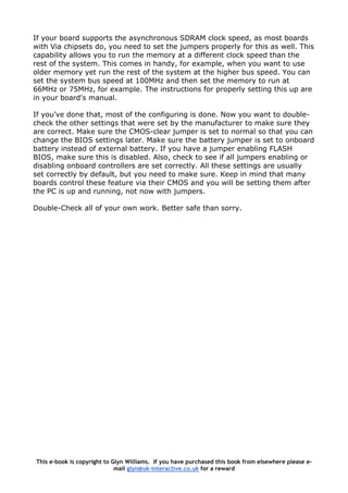 If your board supports the asynchronous SDRAM clock speed, as most boards
with Via chipsets do, you need to set the jumpers properly for this as well. This
capability allows you to run the memory at a different clock speed than the
rest of the system. This comes in handy, for example, when you want to use
older memory yet run the rest of the system at the higher bus speed. You can
set the system bus speed at 100MHz and then set the memory to run at
66MHz or 75MHz, for example. The instructions for properly setting this up are
in your board's manual.
If you’ve done that, most of the configuring is done. Now you want to double-
check the other settings that were set by the manufacturer to make sure they
are correct. Make sure the CMOS-clear jumper is set to normal so that you can
change the BIOS settings later. Make sure the battery jumper is set to onboard
battery instead of external battery. If you have a jumper enabling FLASH
BIOS, make sure this is disabled. Also, check to see if all jumpers enabling or
disabling onboard controllers are set correctly. All these settings are usually
set correctly by default, but you need to make sure. Keep in mind that many
boards control these feature via their CMOS and you will be setting them after
the PC is up and running, not now with jumpers.
Double-Check all of your own work. Better safe than sorry.
This e-book is copyright to Glyn Williams. If you have purchased this book from elsewhere please e-
mail glyn@uk-interactive.co.uk for a reward
 