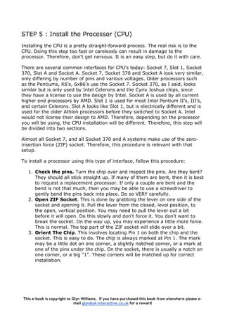 STEP 5 : Install the Processor (CPU)
Installing the CPU is a pretty straight-forward process. The real risk is to the
CPU. Doing this step too fast or carelessly can result in damage to the
processor. Therefore, don't get nervous. It is an easy step, but do it with care.
There are several common interfaces for CPU's today: Socket 7, Slot 1, Socket
370, Slot A and Socket A. Socket 7, Socket 370 and Socket A look very similar,
only differing by number of pins and various voltages. Older processors such
as the Pentiums, K6’s, 6x86’s use the Socket 7. Socket 370, as I said, looks
similar but is only used by Intel Celerons and the Cyrix Joshua chips, since
they have a license to use the design by Intel. Socket A is used by all current
higher end processors by AMD. Slot 1 is used for most Intel Pentium II’s, III’s,
and certain Celerons. Slot A looks like Slot 1, but is electrically different and is
used for the older Athlon processors before they switched to Socket A. Intel
would not license their design to AMD. Therefore, depending on the processor
you will be using, the CPU installation will be different. Therefore, this step will
be divided into two sections.
Almost all Socket 7, and all Socket 370 and A systems make use of the zero-
insertion force (ZIF) socket. Therefore, this procedure is relevant with that
setup.
To install a processor using this type of interface, follow this procedure:
1. Check the pins. Turn the chip over and inspect the pins. Are they bent?
They should all stick straight up. If many of them are bent, then it is best
to request a replacement processor. If only a couple are bent and the
bend is not that much, then you may be able to use a screwdriver to
gently bend the pins back into place. Do so VERY carefully.
2. Open ZIF Socket. This is done by grabbing the lever on one side of the
socket and opening it. Pull the lever from the closed, level position, to
the open, vertical position. You may need to pull the lever out a bit
before it will open. Do this slowly and don't force it. You don't want to
break the socket. On the way up, you may experience a little more force.
This is normal. The top part of the ZIF socket will slide over a bit.
3. Orient The Chip. This involves locating Pin 1 on both the chip and the
socket. This is easy to do. The chip is always marked at Pin 1. The mark
may be a little dot on one corner, a slightly notched corner, or a mark at
one of the pins under the chip. On the socket, there is usually a notch on
one corner, or a big "1". These corners will be matched up for correct
installation.
This e-book is copyright to Glyn Williams. If you have purchased this book from elsewhere please e-
mail glyn@uk-interactive.co.uk for a reward
 