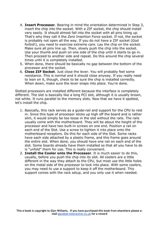 4. Insert Processor. Bearing in mind the orientation determined in Step 3,
insert the chip into the socket. With a ZIF socket, the chip should install
very easily. It should almost fall into the socket with all pins lining up.
That's why they call it the Zero Insertion Force socket. If not, the socket
is probably not open all the way. If you do not have a ZIF socket (God
forbid!), you need to exercise extreme care. Lay the chip on the socket.
Make sure all pins line up. Then, slowly push the chip into the socket.
Use your thumb and push on one side of the chip until it starts to go in.
Then proceed to another side and repeat. Do this around the chip several
times until it is completely installed.
5. When done, there should be basically no gap between the bottom of the
processor and the socket.
6. Close ZIF Socket. Just close the lever. You will probably feel some
resistance. This is normal and it should close anyway. If you really need
to lean on it, though, check to be sure the chip is installed correctly.
When down, make sure the lever snaps into place. You're done.
Slotted processors are installed different because the interface is completely
different. The slot is basically like a long PCI slot, although it is usually brown,
not white. It runs parallel to the memory slots. Now that we have it spotted,
let's install the chip.
1. Basically, this rack serves as a guide-rail and support for the CPU to rest
in. Since this type of processor sticks up high off the board and is rather
slim, it would simply be too loose in the slot without the rails. The rails
usually come with the motherboard. They will be about the height of the
processor and have two built-in screws on one end. Position a rail on
each end of the Slot. Use a screw to tighten it into place onto the
motherboard receptors. Do this for each side of the Slot. Some racks
have each side attached by a plastic frame, and this frame goes around
the entire slot. When done, you should have one rail on each end of the
slot. Some boards already have them installed so that all you have to do
is “unfold” them for use. This is really convenient.
2. Install the Cooler onto the Processor. It is much easier to do this,
usually, before you push the chip into its slot. All coolers are a little
different in the way they attach to the CPU, but most use the little holes
on the metal side of the processor to lock into place. With some coolers,
you may need to use a support to keep it off the motherboard. This
support comes with the rack setup, and you only use it when needed.
This e-book is copyright to Glyn Williams. If you have purchased this book from elsewhere please e-
mail glyn@uk-interactive.co.uk for a reward
 