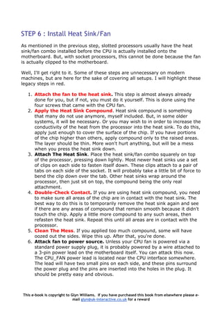 STEP 6 : Install Heat Sink/Fan
As mentioned in the previous step, slotted processors usually have the heat
sink/fan combo installed before the CPU is actually installed onto the
motherboard. But, with socket processors, this cannot be done because the fan
is actually clipped to the motherboard.
Well, I'll get right to it. Some of these steps are unnecessary on modern
machines, but are here for the sake of covering all setups. I will highlight these
legacy steps in red.
1. Attach the fan to the heat sink. This step is almost always already
done for you, but if not, you must do it yourself. This is done using the
four screws that came with the CPU fan.
2. Apply the Heat Sink Compound. Heat sink compound is something
that many do not use anymore, myself included. But, in some older
systems, it will be necessary. Or you may wish to in order to increase the
conductivity of the heat from the processor into the heat sink. To do this,
apply just enough to cover the surface of the chip. If you have portions
of the chip higher than others, apply compound only to the raised areas.
The layer should be thin. More won't hurt anything, but will be a mess
when you press the heat sink down.
3. Attach The Heat Sink. Place the heat sink/fan combo squarely on top
of the processor, pressing down lightly. Most newer heat sinks use a set
of clips on each side to fasten itself down. These clips attach to a pair of
tabs on each side of the socket. It will probably take a little bit of force to
bend the clip down over the tab. Other heat sinks wrap around the
processor, then just sit on top, the compound being the only real
attachment.
4. Double-Check Contact. If you are using heat sink compound, you need
to make sure all areas of the chip are in contact with the heat sink. The
best way to do this is to temporarily remove the heat sink again and see
if there are any areas of compound that remain smooth because it didn't
touch the chip. Apply a little more compound to any such areas, then
refasten the heat sink. Repeat this until all areas are in contact with the
processor.
5. Clean The Mess. If you applied too much compound, some will have
oozed out the sides. Wipe this up. After that, you're done.
6. Attack fan to power source. Unless your CPU fan is powered via a
standard power supply plug, it is probably powered by a wire attached to
a 3-pin power lead on the motherboard itself. You can attack this now.
The CPU_FAN power lead is located near the CPU interface somewhere.
The lead will have two small pins on each side, and these pins surround
the power plug and the pins are inserted into the holes in the plug. It
should be pretty easy and obvious.
This e-book is copyright to Glyn Williams. If you have purchased this book from elsewhere please e-
mail glyn@uk-interactive.co.uk for a reward
 