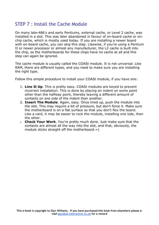 STEP 7 : Install the Cache Module
On many late-486's and early Pentiums, external cache, or Level 2 cache, was
installed in a slot. This was later abandoned in favour of on-board cache or on-
chip cache, which is mostly used today. If you are installing a newer board
with on-board cache, you can skip this step. Likewise, if you’re using a Pentium
II or newer processor or almost any manufacturer, the L2 cache is built into
the chip, so the motherboards for these chips have no cache at all and this
step can again be ignored.
The cache module is usually called the COASt module. It is not universal. Like
RAM, there are different types, and you need to make sure you are installing
the right type.
Follow this simple procedure to install your COASt module, if you have one:
1. Line It Up. This is pretty easy. COASt modules are keyed to prevent
incorrect installation. This is done by placing an indent on some point
other than the halfway point, thereby leaving a different amount of
contacts on one side of the indent than another.
2. Insert The Module. Again, easy. Once lined up, push the module into
the slot. This may require a bit of pressure, but don't force it. Make sure
the motherboard is on a flat surface so that you don't flex the board.
Like a card, it may be easier to rock the module, installing one side, then
the other.
3. Check Your Work. You're pretty much done. Just make sure that the
contacts are almost all the way into the slot, and that, obviously, the
module sticks straight off the motherboard.=)
This e-book is copyright to Glyn Williams. If you have purchased this book from elsewhere please e-
mail glyn@uk-interactive.co.uk for a reward
 