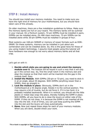 STEP 8 : Install Memory
You should now install your memory modules. You need to make sure you
have the right kind of memory for your motherboard, but you should have
taken care of this already.
On older machines, there are a few installation guidelines to follow. Make sure
the memory banks are full on your board. The memory banks will be outlined
in your manual. On a Pentium system, 72-pin SIMMs must be installed in pairs.
DIMMs can be installed alone. On 486 class machines, 72-pin SIMMs can be
installed alone while 30-pin SIMMs must be installed in groups of four.
Most systems use 168-pin SDRAM or memory of newer formats such as DDR-
DRAM. On these systems, memory can be installed in just about any
combination and can be installed alone. So, this is the good news for those of
you using modern technology. I assume most people using this tutorial will
have hardware new enough to not worry about memory banks and all that
crap.
Let's get on with it:
1. Decide which slots you are going to use and orient the memory
module over it. The module will be keyed in such a way that it will only
go in the correct way. So, find the small notch in the memory slot and
align the module so that that notch will be inserted into the gap in the
module itself. Easy.
2. Install the Module. With SIMMs (30-pin or 72-pin), you need to stick it
in at an angle, about 45 degrees. With DIMMs (anything newer than a
SIMM), they go straight in.
3. Lock the module in place. Obviously, SIMMs don't sit in the
motherboard at a 45 degree angle. Rotate it to the vertical position. This
may require a bit of muscle, but do not force it. If it is too hard, it is
probably installed backwards. When it is vertical, you should see the little
plastic or metal clips snap into place, thereby holding the SIMM in place.
With DIMMs, all you have to do is close the levers on either side of the
DIMM. If they do not close, it is because the DIMM is not inserted all the
way into the slot. A lot of times, you can just keep pushing the DIMM
into the slot and the levers will close automatically.
4. Done. Now just repeat these steps for each of your memory modules.
When you are done, double-check your work.
This e-book is copyright to Glyn Williams. If you have purchased this book from elsewhere please e-
mail glyn@uk-interactive.co.uk for a reward
 