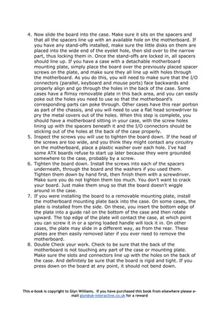4. Now slide the board into the case. Make sure it sits on the spacers and
that all the spacers line up with an available hole on the motherboard. If
you have any stand-offs installed, make sure the little disks on them are
placed into the wide end of the eyelet hole, then slid over to the narrow
part, thus locking them in. Once the stand-offs are locked in, all spacers
should line up. If you have a case with a detachable motherboard
mounting plate, simply place the board over the previously placed spacer
screws on the plate, and make sure they all line up with holes through
the motherboard. As you do this, you will need to make sure that the I/O
connectors (parallel, keyboard and mouse ports) face backwards and
properly align and go through the holes in the back of the case. Some
cases have a flimsy removable plate in this back area, and you can easily
poke out the holes you need to use so that the motherboard’s
corresponding parts can poke through. Other cases have this rear portion
as part of the chassis, and you will need to use a flat head screwdriver to
pry the metal covers out of the holes. When this step is complete, you
should have a motherboard sitting in your case, with the screw holes
lining up with the spacers beneath it and the I/O connectors should be
sticking out of the holes at the back of the case properly.
5. Inspect the screws you will use to tighten the board down. If the head of
the screws are too wide, and you think they might contact any circuitry
on the motherboard, place a plastic washer over each hole. I’ve had
some ATX boards refuse to start up later because they were grounded
somewhere to the case, probably by a screw.
6. Tighten the board down. Install the screws into each of the spacers
underneath, through the board and the washers if you used them.
Tighten them down by hand first, then finish them with a screwdriver.
Make sure you do not tighten them too much. You don't want to crack
your board. Just make them snug so that the board doesn't wiggle
around in the case.
7. If you were installing the board to a removable mounting plate, install
the motherboard mounting plate back into the case. On some cases, the
plate is installed from the side. On these, you insert the bottom edge of
the plate into a guide rail on the bottom of the case and then rotate
upward. The top edge of the plate will contact the case, at which point
you can screw it in or a spring loaded handle will lock it in. On other
cases, the plate may slide in a different way, as from the rear. These
plates are then easily removed later if you ever need to remove the
motherboard.
8. Double Check your work. Check to be sure that the back of the
motherboard is not touching any part of the case or mounting plate.
Make sure the slots and connectors line up with the holes on the back of
the case. And definitely be sure that the board is rigid and tight. If you
press down on the board at any point, it should not bend down.
This e-book is copyright to Glyn Williams. If you have purchased this book from elsewhere please e-
mail glyn@uk-interactive.co.uk for a reward
 
