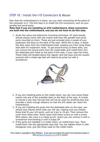 STEP 10 : Install the I/O Connectors & Mouse
Now that the motherboard is in place, you can start connecting all the parts of
the computer to it. The first step is to install the I/O connectors, such as your
parallel and serial ports.
Note that if you are installing an ATX motherboard, these connectors
are built into the motherboard, and you do not have to do this step.
1. Study the setup and determine mounting technique. AT style boards
almost always come with slot inserts that have the parallel and serial
ports mounted on them. These are just screwed onto a couple of your
expansion slot bays on the back of the case. While this is easy, it steals
the slots away from the motherboard slots, keeping you from using those
slots later for expansion cards. To get around tying up these slots, you
can remove the actual ports from the metal plate and install them into
the dedicated port holes on the back of the case, if your case has them.
These holes are located above the regular card slot bays and are usually
covered with a metal cap that will need to be pried out with a
screwdriver.
2. If you are installing ports on the metal insert, you can now screw these
inserts into one of the available slots on the back of the case. It is best
to choose a slot near the top that will not be used for anything else and
provides a short enough distance so that the I/O cables can reach the
motherboard.
3. If you are installing the ports into the dedicated slots on the case, you
should now choose which slots you will use, making sure you choose
those that fit your I/O ports, such as 9-pin or 25-pin. Then remove the
cover from these slots. Some cases hold these covers on with a screw.
With others, the cover is a metal punch, where you can remove it with a
screwdriver and bending it until it snaps off.
4. If the ports are installed in a metal insert, un-install them now. Then
install them into the appropriate case slot. You can tighten them in with
hexagonal nuts, just like those used on the metal insert.
This e-book is copyright to Glyn Williams. If you have purchased this book from elsewhere please e-
mail glyn@uk-interactive.co.uk for a reward
 