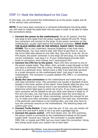 STEP 11: Hook the Motherboard to the Case
In this step, you will connect the motherboard up to the power supply and all
of the various case connections.
NOTE: If you have been working on a removed motherboard mounting plate,
you will need to install the plate back into the case in order to be able to make
the connections below.
1. Connect the power to the motherboard. On an AT system, find the
two large 6-wire leads from the power supply labeled P8 and P9. These
two connectors will connect to the large 12-pin power connector on the
motherboard, usually right behind the keyboard connector. MAKE SURE
THE BLACK WIRES ARE IN THE MIDDLE, RIGHT NEXT TO EACH
OTHER. This is very important, because forgetting it has fried many
motherboards. You may need to play with them to get them in, due to
the funny little tabs placed on one side. But, they do fit, trust me. On an
ATX board, the power connector is one large 20-wire plug. It is keyed for
correct installation. Just plug it in. If your motherboard provides both
kinds of connectors, then choose, but I recommend ATX.
2. Connect the CPU fan to the power. Many CPU fans connect to one of
the power supply leads. They often, then, provide a pass-through so that
you have a connector free for a drive, thereby placing the CPU fan on the
circuit to a particular drive. Others have a little 3-pin lead that connects
to a small connector on the motherboard itself. Just plug it into the
motherboard. The connector is usually labeled CPU_FAN 1, or something
to that effect.
3. Study the case connectors on the motherboard and match them up
with case connector wires. The connectors are usually a big block of pins
located in the lower section of the board. Some boards label the pins, but
it is best to have your manual since it can sometimes be difficult to
determine which label goes to which set of pins. If you have a good case,
each connector will be labeled to tell you what case feature it leads to. If
this isn't the case, you may have to physically trace the wires back to
see what feature it goes to. When connecting, consult the manual for pin
1's, to make sure each connector is plugged in the right way. Remember,
if the particular case feature is not working later, you may only have to
turn the connector around on the motherboard. The following steps will
outline each wire:
4. Connect Turbo Switch. If your case has one. If not, you can simply roll
up the wire and stuff it aside or tie it up with a garbage bag tie.
5. Connect the power switch - ATX form factor only. On ATX machines,
the power switch is connected to the motherboard instead of the power
supply itself. Consult your manual. The connector is usually labeled
PWR_SW, or maybe just PWR, but you must make this connection. Doing
this wrong could cause your system not to start later.
This e-book is copyright to Glyn Williams. If you have purchased this book from elsewhere please e-
mail glyn@uk-interactive.co.uk for a reward
 