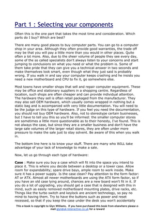 Part 1 : Selecting your components
Often this is the one part that takes the most time and consideration. Which
parts do I buy? Which are best?
There are many good places to buy computer parts. You can go to a computer
shop in your area. Although they often provide good warranties, the trade off
may be that you will pay a little more than you would in other places. Quite
often a lot more. Also, due to the sheer volume of people they see every day,
some of the so called specialists don't always listen to your concerns and start
jumping to conclusions on what you need or what the problem is. Some of
them take pride that they can give you a technical answer in two seconds and
make themselves look smart, even though what they just said is probably
wrong. If you walk in and say your computer keeps crashing and he insists you
need a new motherboard and CPU to fix it, go somewhere else.
Most towns have smaller shops that sell and repair computer equipment. These
may be office and stationary suppliers in a shopping centre. Regardless of
location, such shops are often cheaper and can provide individual attention.
The hardware they sell is often retail packaged from the manufacturer. They
may also sell OEM hardware, which usually comes wrapped in nothing but a
static bag and is accompanied with very little documentation. You will need to
be the judge on this type of hardware. If you feel you need the documentation,
you should not buy OEM hardware. Also, not to stereotype certain businesses,
but I have to tell you this so you'll be informed: the smaller computer stores
are sometimes a little more questionable as to their honesty, I've found. This is
not always the case, but since they are a smaller business and don't have the
large sale volumes of the larger retail stores, they are often under more
pressure to make the sale just to stay solvent. Be aware of this when you walk
in.
The bottom line here is to know your stuff. There are many who WILL take
advantage of your lack of knowledge to make a sale.
Now, let us go through each type of hardware:
Case : Make sure you buy a case which will fit into the space you intend to
place it. This is where you decide between a desktop or a tower case. Allow
room for expandability; spare drive bays, ample room to work inside. Make
sure it has a power supply. Is the case clean? Pay attention to the form factor:
AT or ATX. Almost all newer motherboards are using the ATX form factor, so if
you have an old case lying around, chances are a new board won't fit in it. If
you do a lot of upgrading, you should get a case that is designed with this in
mind, such as easily removed motherboard mounting plates, drive racks, etc.
Things like the turbo switch and keylock are ancient technology, so pay no
mind to having them. Try to have the buttons such as power and reset
recessed, so that if you keep the case under the desk you won't accidentally
This e-book is copyright to Glyn Williams. If you have purchased this book from elsewhere please e-
mail glyn@uk-interactive.co.uk for a reward
 